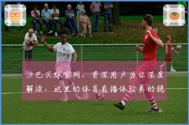 沙巴买球官网，资深用户为你深度解读，这里的体育直播体验真的稳